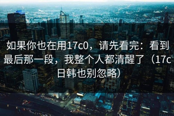 如果你也在用17c0，请先看完：看到最后那一段，我整个人都清醒了（17c日韩也别忽略）
