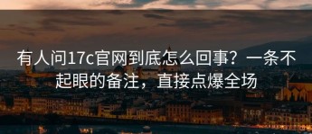 有人问17c官网到底怎么回事？一条不起眼的备注，直接点爆全场