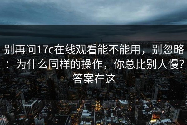别再问17c在线观看能不能用，别忽略：为什么同样的操作，你总比别人慢？答案在这