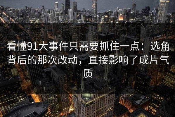 看懂91大事件只需要抓住一点：选角背后的那次改动，直接影响了成片气质