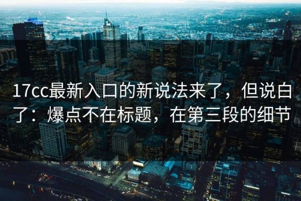 17cc最新入口的新说法来了，但说白了：爆点不在标题，在第三段的细节