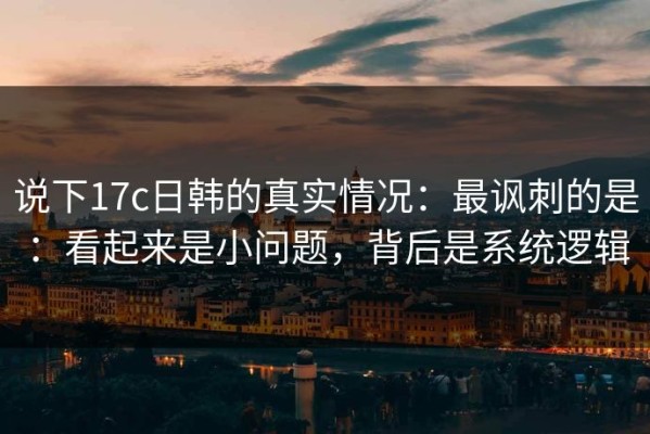 说下17c日韩的真实情况：最讽刺的是：看起来是小问题，背后是系统逻辑