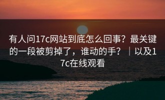 有人问17c网站到底怎么回事？最关键的一段被剪掉了，谁动的手？｜以及17c在线观看