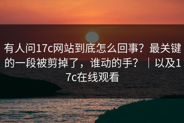 有人问17c网站到底怎么回事？最关键的一段被剪掉了，谁动的手？｜以及17c在线观看