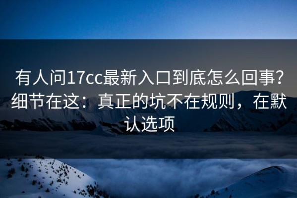 有人问17cc最新入口到底怎么回事？细节在这：真正的坑不在规则，在默认选项