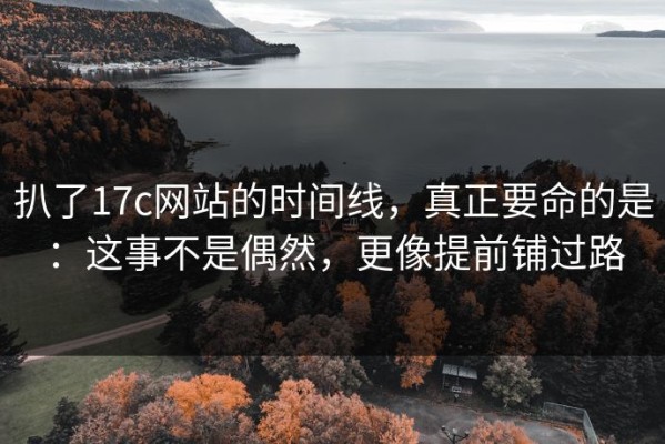 扒了17c网站的时间线，真正要命的是：这事不是偶然，更像提前铺过路