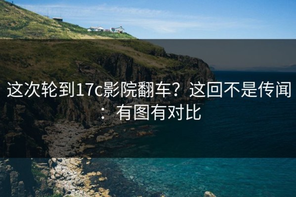 这次轮到17c影院翻车？这回不是传闻：有图有对比