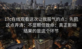 17c在线观看这次让我服气的点：先把这点弄清：不显眼但致命：真正影响结果的是这个环节
