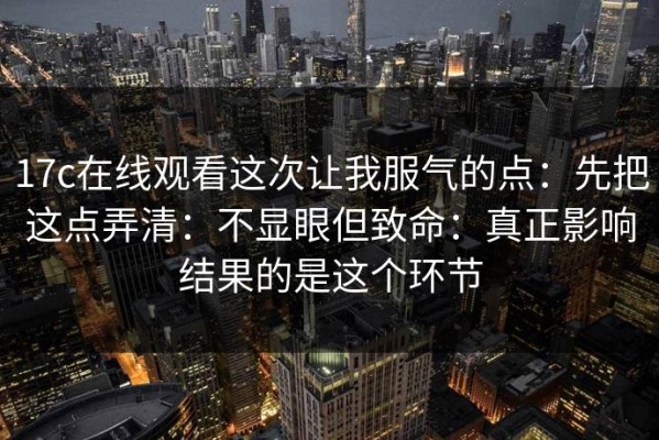 17c在线观看这次让我服气的点：先把这点弄清：不显眼但致命：真正影响结果的是这个环节
