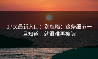 17cc最新入口：别忽略：这条细节一旦知道，就很难再被骗