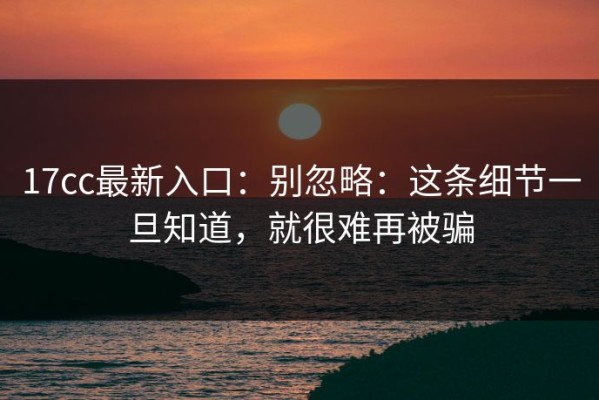 17cc最新入口：别忽略：这条细节一旦知道，就很难再被骗