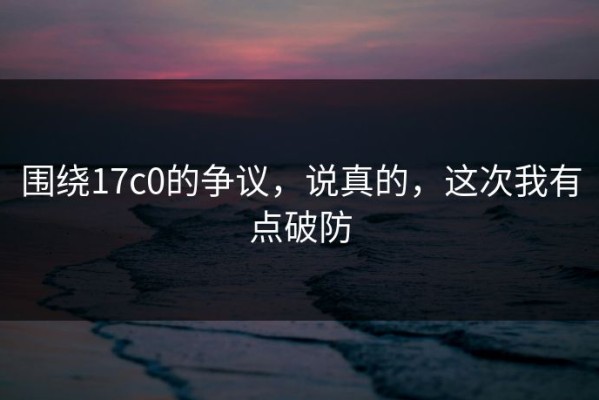 围绕17c0的争议，说真的，这次我有点破防