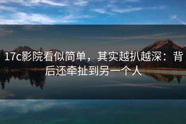 17c影院看似简单，其实越扒越深：背后还牵扯到另一个人