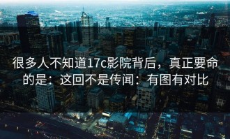 很多人不知道17c影院背后，真正要命的是：这回不是传闻：有图有对比