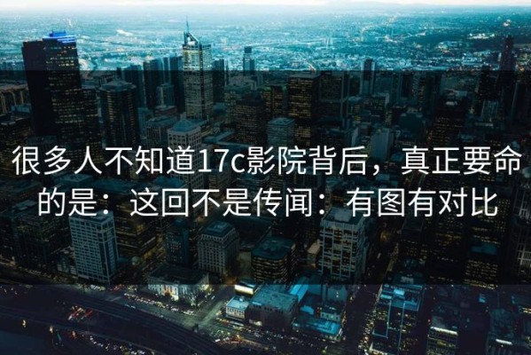 很多人不知道17c影院背后，真正要命的是：这回不是传闻：有图有对比