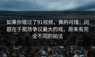 如果你错过了91视频，真的可惜：问题在于那场争议最大的戏，原来有完全不同的拍法