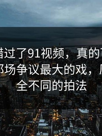如果你错过了91视频，真的可惜：问题在于那场争议最大的戏，原来有完全不同的拍法