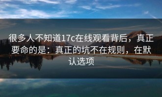很多人不知道17c在线观看背后，真正要命的是：真正的坑不在规则，在默认选项