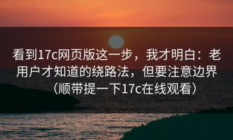 看到17c网页版这一步，我才明白：老用户才知道的绕路法，但要注意边界（顺带提一下17c在线观看）