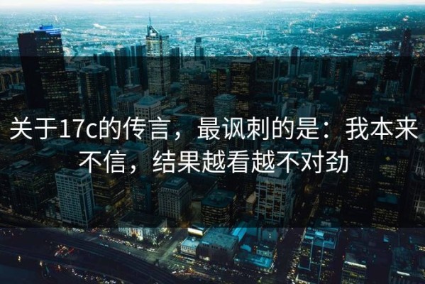 关于17c的传言，最讽刺的是：我本来不信，结果越看越不对劲