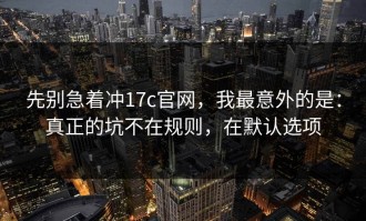 先别急着冲17c官网，我最意外的是：真正的坑不在规则，在默认选项