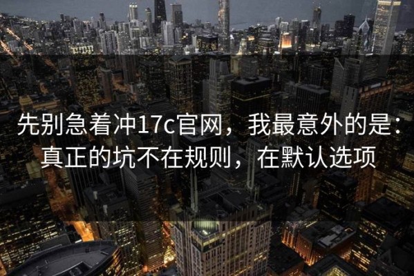 先别急着冲17c官网，我最意外的是：真正的坑不在规则，在默认选项