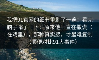 我把91官网的细节重刷了一遍：看完脑子嗡了一下：原来他一直在撒谎（在戏里），那种真实感，才最难复制（顺便对比91大事件）