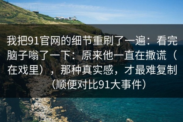 我把91官网的细节重刷了一遍：看完脑子嗡了一下：原来他一直在撒谎（在戏里），那种真实感，才最难复制（顺便对比91大事件）