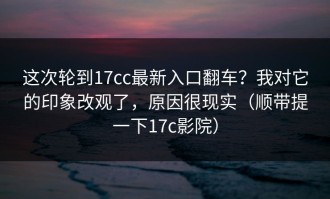 这次轮到17cc最新入口翻车？我对它的印象改观了，原因很现实（顺带提一下17c影院）