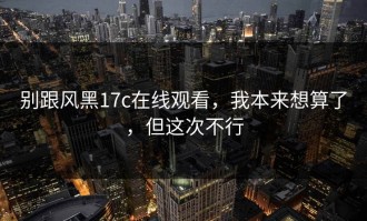 别跟风黑17c在线观看，我本来想算了，但这次不行