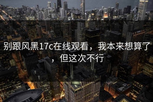 别跟风黑17c在线观看，我本来想算了，但这次不行