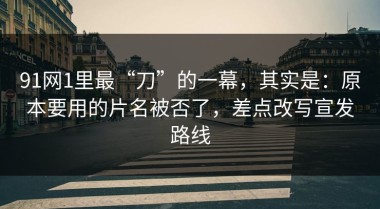 91网1里最“刀”的一幕，其实是：原本要用的片名被否了，差点改写宣发路线