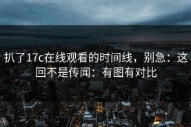 扒了17c在线观看的时间线，别急：这回不是传闻：有图有对比