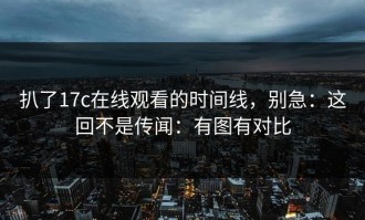 扒了17c在线观看的时间线，别急：这回不是传闻：有图有对比