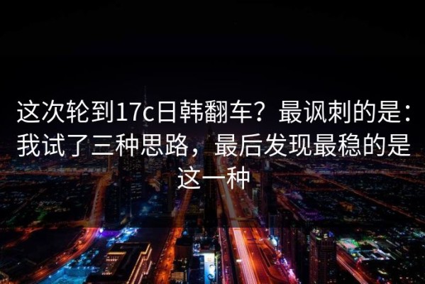 这次轮到17c日韩翻车？最讽刺的是：我试了三种思路，最后发现最稳的是这一种