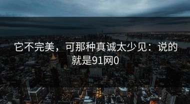 它不完美，可那种真诚太少见：说的就是91网0