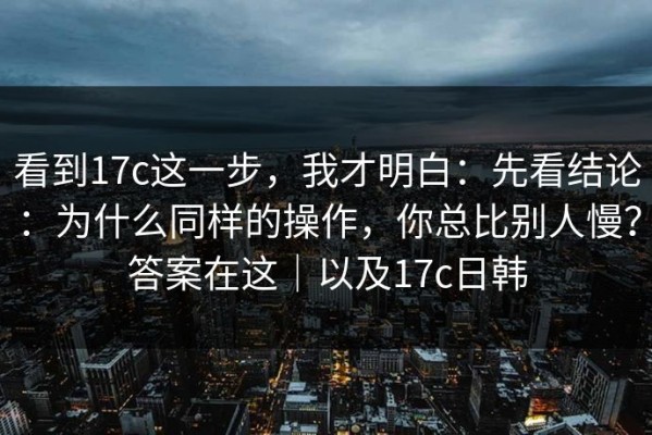 看到17c这一步，我才明白：先看结论：为什么同样的操作，你总比别人慢？答案在这｜以及17c日韩