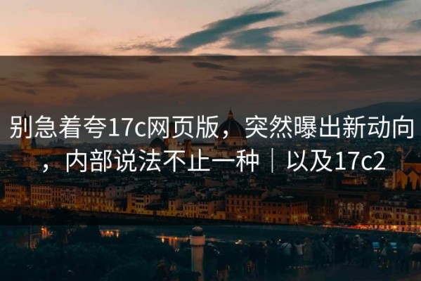 别急着夸17c网页版，突然曝出新动向，内部说法不止一种｜以及17c2