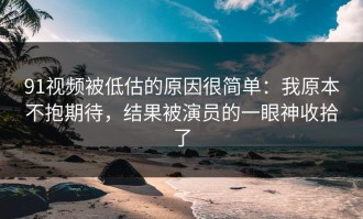 91视频被低估的原因很简单：我原本不抱期待，结果被演员的一眼神收拾了