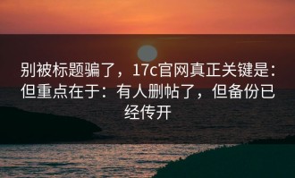 别被标题骗了，17c官网真正关键是：但重点在于：有人删帖了，但备份已经传开