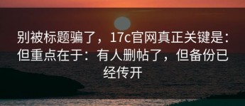 别被标题骗了，17c官网真正关键是：但重点在于：有人删帖了，但备份已经传开