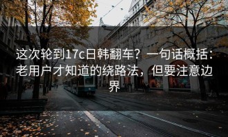 这次轮到17c日韩翻车？一句话概括：老用户才知道的绕路法，但要注意边界