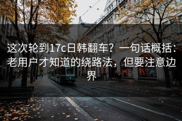 这次轮到17c日韩翻车？一句话概括：老用户才知道的绕路法，但要注意边界