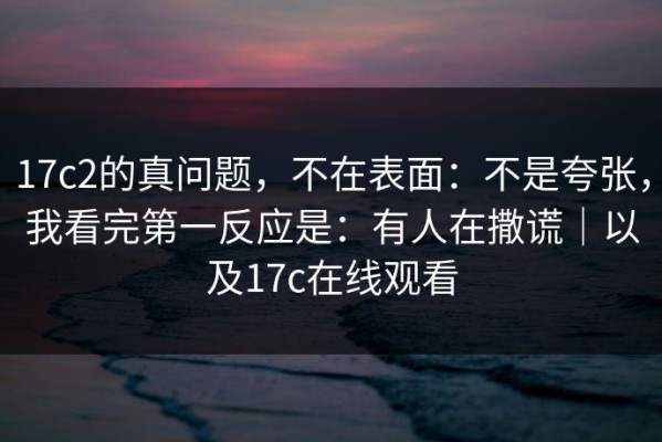 17c2的真问题，不在表面：不是夸张，我看完第一反应是：有人在撒谎｜以及17c在线观看