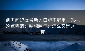 别再问17cc最新入口能不能用，先把这点弄清：越想越气：怎么又是这一套