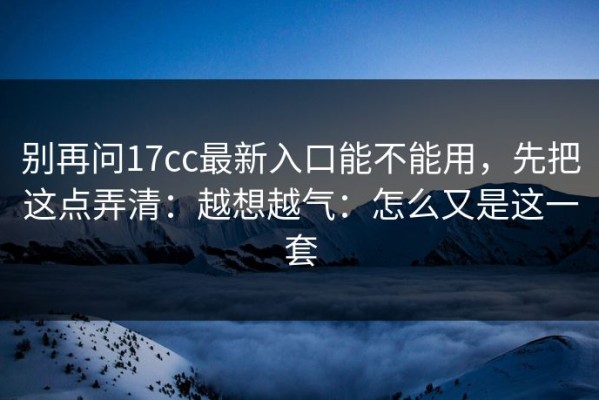 别再问17cc最新入口能不能用，先把这点弄清：越想越气：怎么又是这一套