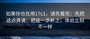 如果你也在用17c1，请先看完：先把这点弄清：把这一步补上，体验立刻不一样