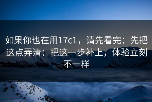 如果你也在用17c1，请先看完：先把这点弄清：把这一步补上，体验立刻不一样