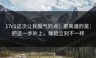 17c1这次让我服气的点：更离谱的是：把这一步补上，体验立刻不一样