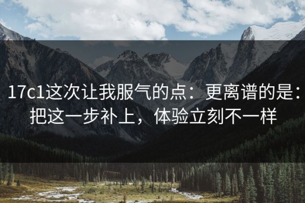 17c1这次让我服气的点：更离谱的是：把这一步补上，体验立刻不一样